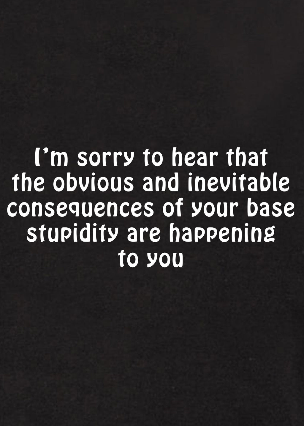 I’m sorry to hear that the obvious and inevitable consequences T-Shirt