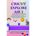 Cricut Explore Air 2 for Beginners: A 2021 Illustrated Guide on How to Use the Cricut Explore Air 2 Machine, Master Design Space, And Create Beautiful - Paperback