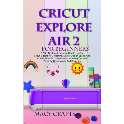Cricut Explore Air 2 for Beginners: A 2021 Illustrated Guide on How to Use the Cricut Explore Air 2 Machine, Master Design Space, And Create Beautiful - Paperback